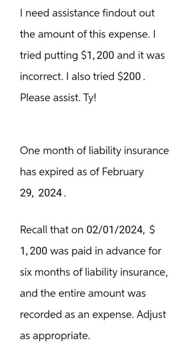 I need assistance findout out
the amount of this expense. I
tried putting $1,200 and it was
incorrect. I also tried $200.
Please assist. Ty!
One month of liability insurance
has expired as of February
29, 2024.
Recall that on 02/01/2024, $
1,200 was paid in advance for
six months of liability insurance,
and the entire amount was
recorded as an expense. Adjust
as appropriate.