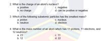 2. What is the charge of an atom's nucleus?
a. positive
b. no charge
c. negative
d. can be positive or negative
3. Which of the following subatomic particles has the smallest mass?
c. nucleus
a. proton
b. neutron
d. electron
4. What is the mass number of an atom which has 11 protons, 11 electrons, and
12 neutrons?
а. 23
с. 11
b. 12
d. 22
