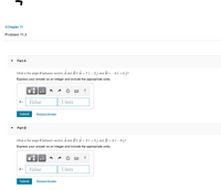 **Chapter 11**

**Problem 11.3**

---

**Part A**

What is the angle \( \theta \) between vectors \( \mathbf{A} \) and \( \mathbf{B} \) if \( \mathbf{A} = 7 \hat{\imath} - 2 \hat{\jmath} \) and \( \mathbf{B} = -3 \hat{\imath} + 5 \hat{\jmath} \)?

*Express your answer as an integer and include the appropriate units.*

- Input fields labeled as "Value" and "Units" for entering the answer.
- A "Submit" button is provided for submitting the answer.
- A "Request Answer" link is available for assistance.

---

**Part B**

What is the angle \( \theta \) between vectors \( \mathbf{A} \) and \( \mathbf{B} \) if \( \mathbf{A} = 3 \hat{\imath} + 2 \hat{\jmath} \) and \( \mathbf{B} = 4 \hat{\imath} - 6 \hat{\jmath} \)?

*Express your answer as an integer and include the appropriate units.*

- Input fields labeled as "Value" and "Units" for entering the answer.
- A "Submit" button is provided for submitting the answer.
- A "Request Answer" link is available for assistance.