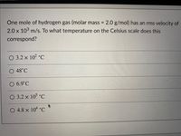 One mole of hydrogen gas (molar mass = 2.0 g/mol) has an rms velocity of
%3D
2.0 x 103 m/s. To what temperature on the Celsius scale does this
correspond?
O 3.2 x 10² °C
O 48°C
O 6.9°C
O 3.2 x 105 °C
O 4.8 x 104 °C
