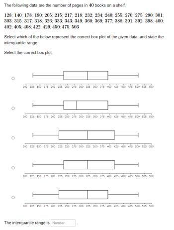 The following data are the number of pages in 40 books on a shelf.
128; 140; 178; 190; 205; 215; 217; 218; 232; 234; 240; 255; 270; 275; 290; 301;
303; 315; 317; 318; 326; 333; 343; 349; 360; 369; 377; 388; 391; 392; 398; 400;
402; 405; 408; 422; 429; 450; 475; 503
Select which of the below represent the correct box plot of the given data, and state the
interquartile range.
Select the correct box plot.
100 125 150 175 200 225 250 275 300 325 350 375 400 425 450 475 500 525 550
100 125 150 175 200 225 250 275 300 325 350 375 400 425 450 475 500 525 550
100 125 150 175 200 225 250 275 300 325 350 375 400 425 450 475 500 525 550
100 125 150 175 200 225 250 275 300 325 350 375 400 425 450 475 500 525 550
100 125 150 175 200 225 250 275 300 325 350 375 400 425 450 475 500 525 550
The interquartile range is Number