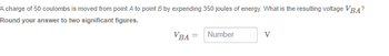 A charge of 50 coulombs is moved from point A to point B by expending 350 joules of energy. What is the resulting voltage VBA?
Round your answer to two significant figures.
VBA
Number
V