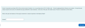 Farmer Corporation purchases 30% of the common stock of Jackson, Inc. at a purchase price of $13.5 million cash. Farmer has no significant influence over Jackson. During the year,
Jackson reports net income of $1,800,000 and pays $340,000 of cash dividends. At the end of the year, the market value of Farmer's investment is $14.8 million.
What is the year-end balance of the equity investment in Jackson reported on the Balance Sheet?
Answer:
Next page
