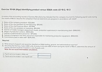 Exercise 10-6A (Algo) Identifying product versus SG&A costs LO 10-2, 10-3
A review of the accounting records of Zachary Manufacturing indicated that the company incurred the following payroll costs during
the month of March. Assume the company's financial statements are prepared in accordance with GAAP.
1. Salary of the company president-$32,800.
2. Salary of the vice president of manufacturing-$15,100.
3. Salary of the chief financial officer-$17,900.
4. Salary of the vice president of marketing-$15,000.
5. Salaries of middle managers (department heads, production supervisors) in manufacturing plant-$189,000.
6. Wages of production workers-$945,000.
7. Salaries of administrative personnel-$111,000.
8. Salaries of engineers and other personnel responsible for maintaining production equipment-$169,000.
9. Commissions paid to sales staff-$245,000.
Required
a. What amount of payroll cost would be classified as SG&A (selling, general, and administrative) expense?
b. Assuming that Zachary made 4,900 units of product and sold 4,165 of them during the month of March, determine the amount of
payroll cost that would be included in cost of goods sold.
Note: Do not round intermediate calculations.
a. Payroll cost to be included in SG&A cost
b. Payroll cost to be included in cost of goods sold