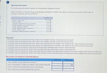ok
t
!
Required information
[The following information applies to the questions displayed below.]
Kubin Company's relevant range of production is 15,000 to 19,000 units. When it produces and sells 17,000 units, its
average costs per unit are as follows:
Direct materials
Direct labor
Variable manufacturing overhead
Fixed manufacturing overhead
Fixed selling expense
Fixed administrative expense
Sales commissions
Variable administrative expense
Average Cost
per Unit
$ 7.60
$ 4.60
$ 2.10
$ 5.60
$4.10
$ 3.10
$ 1.60
$ 1.10
Required:
1. If 15,000 units are produced and sold, what is the variable cost per unit produced and sold?
2. If 19,000 units are produced and sold, what is the variable cost per unit produced and sold?
3. If 15,000 units are produced and sold, what is the total amount of variable cost related to the units produced and sold?
4. If 19,000 units are produced and sold, what is the total amount of variable cost related to the units produced and sold?
5. If 15,000 units are produced, what is the average fixed manufacturing cost per unit produced?
6. If 19,000 units are produced, what is the average fixed manufacturing cost per unit produced?
7. If 15,000 units are produced, what is the total amount of fixed manufacturing overhead incurred to support this level of production?
8. If 19,000 units are produced, what is the total amount of fixed manufacturing overhead incurred to support this level of production?
(Round per unit values to 2 decimal places.)
1. and 2. Variable cost per unit produced and sold
3. and 4. Total amount of variable cost related to units produced and sold
5. and 6. Average fixed manufacturing cost per unit produced
7. and 8. Total amount of fixed manufacturing overhead
15,000 Units 19,000 Units