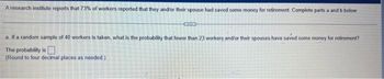 A research institute reports that 73% of workers reported that they and/or their spouse had saved some money for retirement. Complete parts a and b below.
Cam
a. If a random sample of 40 workers is taken, what is the probability that fewer than 23 workers and/or their spouses have saved some money for retirement?
The probability is
(Round to four decimal places as needed)