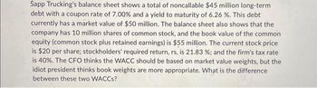 Sapp Trucking's balance sheet shows a total of noncallable $45 million long-term
debt with a coupon rate of 7.00% and a yield to maturity of 6.26 %. This debt
currently has a market value of $50 million. The balance sheet also shows that the
company has 10 million shares of common stock, and the book value of the common
equity (common stock plus retained earnings) is $55 million. The current stock price
is $20 per share; stockholders' required return, rs, is 21.83 % ; and the firm's tax rate
is 40%. The CFO thinks the WACC should be based on market value weights, but the
idiot president thinks book weights are more appropriate. What is the difference
between these two WACCS?