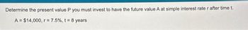 Determine the present value P you must invest to have the future value A at simple interest rate r after time t.
A = $14,000, r = 7.5%, t = 8 years
