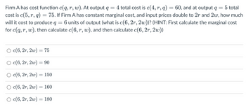 4 total cost is c(4, r, q)
5 total
75. If Firm A has constant marginal cost, and input prices double to 2r and 2w, how much
will it cost to produce q 6 units of output (what is c(6, 2r, 2w))? (HINT: First calculate the marginal cost
for c(q, r, w), then calculate c(6, r, w), and then calculate c(6, 2r, 2w))
=
Firm A has cost function c(q, r, w). At output q
=
cost is c(5,r, q)
○ c(6, 2r, 2w)
○ c(6, 2r, 2w) = 90
○ c(6, 2r, 2w) = 150
c(6, 2r, 2w)
O c(6, 2r, 2w) = 180
-
=
-
75
160
=
60, and at output q
-