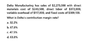 Delta Manufacturing has sales of $2,275,000 with direct
materials cost of $243,500, direct labor of $372,000,
variable overhead of $117,000, and fixed costs of $309,100.
What is Delta's contribution margin rate?
a. 32.2%
b. 67.8%
c. 47.5%
d. 63.8%