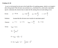 Problem 12–18
A car is to be hoisted by elevator to the fourth floor of a parking garage, which is at a height h
above the ground. If the elevator can accelerate at a,, decelerate at a, and reach a max imum
speed v, determine the shortest time to make the lift, starting from rest and ending at rest.
m
m
h = 16 m
aj = 0.2
az = 0.1
2
v = 2.7
Given:
Solution:
Assume that the elevator never reaches its maximum speed.
m
1 s
t2 = 2 s
Vmax = 1
S
hị = 1 m
Guesses
t1
Given
Vmax = ajti
1
h1
0 = Vmax
h = hị + Ynalt2 - ti) - azlt2 - 1)*
