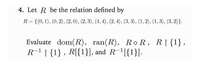 4. Let R be the relation defined by
R= {(0, 1), (0, 2), (2,0), (2, 3), (4, 4), (2, 4), (3, 3), (1, 2), (1, 3), (3, 2)}.
Evaluate dom(R), ran(R), Ro R, R|{1},
R-1 | {1} , R[{1}], and R-1[{1}].
