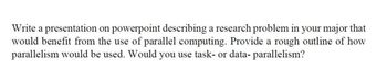 Write a presentation on powerpoint describing a research problem in your major that
would benefit from the use of parallel computing. Provide a rough outline of how
parallelism would be used. Would you use task- or data- parallelism?