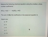 Balance the following chemical equation using the smallest, whole-
number coefficients:
SICI4 + H20
H4SIO4 + HCI
The sum of ALL the coefficients in the balanced equation is
Select one:
а. 10
b. 9
С. 8
d. 7
e. 12
