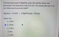 The theoretical yield of Mg(OH)2 when the reaction below was
performed in the laboratory, was 5.45 mol. The actual yield was 4.35
mol. What was the percent yield?
Mg2Si(s) + 4 H20(1)
2 Mg(OH)2(aq) + SiH4(g)
Select one:
О а. 4.35%
O b. 79.8%
c. 1.25%
d. 80%
e. 125%
