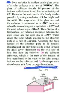 Solar radiation is incident on the glass cover
of a solar collector at a rate of 700W/m². The
glass of collector absorbs 88 percent of the
incident radiation on it and has an emissivity of
0.9. The entire hot water needs of a family can be
provided by a single collector of 1.2m height and
2m width. The temperature of the glass cover of
the collector is measured to be 35C° on a day
when the surrounding air temperature is 25C° and
the wind is blowing at 30km/h. The effective sky
temperature for radiation exchange between the
glass cover and the open sky is -40C°. Water
enters the tubes which attached to the absorber
plate at a rate of 1kg/min. Assuming the back
surface of the absorber plate to be heavily
insulated and the only heat loss to occur through
the glass cover, determine (a) the total rate of
heat loss from the collector, (b) the collector
efficiency, which is the ratio of the amount of
heat transferred to the water to the solar energy
incident on the collector, and (c) the temperature
rise of water as it flows through the collector.
Tay= -40°C
Solar
collector
35°C
Air
Solar
25°C
radiation
