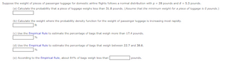 Suppose the weight of pieces of passenger luggage for domestic airline flights follows a normal distribution with = 28 pounds and a = 5.3 pounds.
(a) Calculate the probability that a piece of luggage weighs less than 31.8 pounds. (Assume that the minimum weight for a piece of luggage is 0 pounds.)
(b) Calculate the weight where the probability density function for the weight of passenger luggage is increasing most rapidly.
(c) Use the Empirical Rule to estimate the percentage of bags that weigh more than 17.4 pounds.
(d) Use the Empirical Rule to estimate the percentage of bags that weigh between 22.7 and 38.6.
(e) According to the Empirical Rule, about 84% of bags weigh less than
pounds.