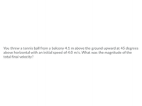 **Physics Problem: Calculating the Magnitude of Final Velocity**

**Problem Statement:**
You threw a tennis ball from a balcony 4.1 meters above the ground upward at an angle of 45 degrees above horizontal with an initial speed of 4.0 meters per second. What was the magnitude of the total final velocity?

**Detailed Breakdown:**
1. **Initial Conditions:**
   - Height of the balcony: 4.1 meters above the ground
   - Launch angle: 45 degrees above the horizontal
   - Initial speed: 4.0 meters per second

2. **Calculating the Initial Velocity Components:**
   - Horizontal component (\(v_{0x}\)): \(v_{0x} = v_0 \cdot \cos(\theta)\)
     \[
     v_{0x} = 4.0 \, \text{m/s} \cdot \cos(45^\circ) = 4.0 \, \text{m/s} \cdot \frac{\sqrt{2}}{2} = 2.83 \, \text{m/s}
     \]
   - Vertical component (\(v_{0y}\)): \(v_{0y} = v_0 \cdot \sin(\theta)\)
     \[
     v_{0y} = 4.0 \, \text{m/s} \cdot \sin(45^\circ) = 4.0 \, \text{m/s} \cdot \frac{\sqrt{2}}{2} = 2.83 \, \text{m/s}
     \]

3. **Vertical Motion Analysis:**
   - Use the kinematic equation for vertical motion:
     \[
     y = v_{0y}t + \frac{1}{2} a t^2
     \]
     where \( y \) is the displacement (4.1 m), \( v_{0y} \) is the initial vertical velocity (2.83 m/s), \( a \) is the acceleration due to gravity (-9.8 m/s²), and \( t \) is the time of flight.
   
4. **Solving for Time of Flight:**
   - Solving the quadratic equation: 
     \[
     4.1 = 2.83t - \frac{1}{2}(9.8)t^