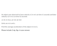 An object was observed to have velocity v1 in m/s at time t1 seconds and later
velocity v2 in m/s at time t2 seconds:
v1=0; t1=0.6; v2=14; t2=4.0
Units are m/s and s.
Find the average acceleration of the object in m/s/s.
Please include 3 sig. figs. in your answer.
