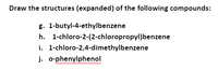 Draw the structures (expanded) of the following compounds:
g. 1-butyl-4-ethylbenzene
h. 1-chloro-2-(2-chloropropyl)benzene
i. 1-chloro-2,4-dimethylbenzene
j. o-phenylphenol
