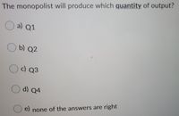 The monopolist will produce which quantity of output?
O a) Q1
b) Q2
c) Q3
d) Q4
e) none of the answers are right
