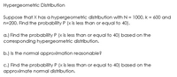 Hypergeometric Distribution
Suppose that X has a hypergeometric distribution with N = 1000, k = 600 and
n=200. Find the probability P (x is less than or equal to 40).
a.) Find the probability P (x is less than or equal to 40) based on the
corresponding hypergeometric distribution.
b.) Is the normal approximation reasonable?
c.) Find the probability P (x is less than or equal to 40) based on the
approximate normal distribution.
