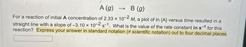 A (g)
→ B (g)
For a reaction of initial A concentration of 2.33 × 10-2 M, a plot of In {A} versus time resulted in a
straight line with a slope of -3.10 × 10-2 s-1. What is the value of the rate constant in s-1 for this
reaction? Express your answer in standard notation (# scientific notation) out to four decimal places.