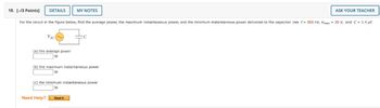 18. [-/3 Points]
DETAILS
MY NOTES
ASK YOUR TEACHER
For the circuit in the figure below, find the average power, the maximum instantaneous power, and the minimum instantaneous power delivered to the capacitor. Use f= 500 Hz, Vmax=20 V, and C = 1.4 μF.
VAC
(a) the average power
W
(b) the maximum instantaneous power
W
(c) the minimum instantaneous power
W
Need Help?
Read It