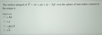 The surface integral of V = x + yŷ + (z - 3)2 over the sphere of unit radius centred at
the origin is
Select one:
○ a. 4π
○ b. O
○ c. 4π/3
○ d. π