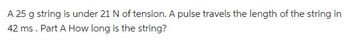 A 25 g string is under 21 N of tension. A pulse travels the length of the string in
42 ms. Part A How long is the string?