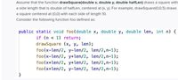 The provided text describes a function in an educational context regarding computer programming and graphics.

---

**Explanation of the Function:**

The text defines a recursive function `foo` that uses an auxiliary function called `drawSquare`. The `drawSquare(double x, double y, double halfLen)` function is responsible for drawing a square centered at coordinates `(x, y)` with a side length that is double the given `halfLen`. For instance, `drawSquare(0,0,5)` would draw a square centered at the origin `(0,0)` with a side length of `10`.

**Detailed Breakdown of the Code:**

```java
public static void foo(double x, double y, double len, int n) {
    if (n < 1) return;
    drawSquare(x, y, len);
    foo(x - len/2, y - len/2, len/2, n - 1);
    foo(x - len/2, y + len/2, len/2, n - 1);
    foo(x + len/2, y + len/2, len/2, n - 1);
    foo(x + len/2, y - len/2, len/2, n - 1);
}
```

**Function Behavior:**

- **Base Case:** The recursion stops when `n < 1`. In this case, the function simply returns without doing anything.
  
- **Recursive Case:** 
  - First, it draws a square centered at `(x, y)` with side length `len`.
  - Then, it makes four recursive calls to itself, each time subdividing the current square into four smaller squares and recentering. 
    - The square's center for the recursive calls is adjusted by half of the current length (`len/2`) to cover all four quadrants:
      - Bottom-left
      - Top-left
      - Top-right
      - Bottom-right

This method is often used to create fractal patterns or divide graphical space efficiently.

--- 

This explanation provides a detailed view of the recursive structure and graphical operations performed by the `foo` function, essential for understanding recursion and graphical transformations in programming.