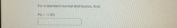 **Problem Statement:**

For a standard normal distribution, find:

\[ P(z < -1.95) \]

**Instruction:**

To solve this problem, you will need to refer to a standard normal distribution table (Z-table) or use a statistical software/calculator that can compute probabilities for a standard normal distribution. The value you are looking for is the cumulative probability that a standard normal random variable is less than -1.95. 

This concept is crucial in statistics and is often used in hypothesis testing and confidence interval estimation. The standard normal distribution is a normal distribution with a mean of 0 and a standard deviation of 1. 

**Note:**

- Ensure to understand how to navigate the Z-table or use the appropriate functions if using software.
- This probability corresponds to the area under the standard normal curve to the left of z = -1.95.