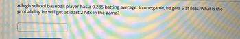 **Problem Statement:**

A high school baseball player has a 0.285 batting average. In one game, he gets 5 at bats. What is the probability he will get at least 2 hits in the game?

---

This question can be solved using the binomial probability formula, where the goal is to calculate the probability of getting at least 2 hits out of 5 at bats, given a batting average of 0.285.