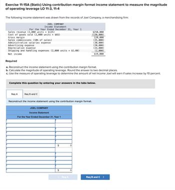 Exercise 11-15A (Static) Using contribution margin format income statement to measure the magnitude
of operating leverage LO 11-3, 11-4
The following income statement was drawn from the records of Joel Company, a merchandising firm:
JOEL COMPANY
Income Statement
Sales revenue (2,000 units x $125)
Cost of goods sold (2,000 units × $65)
Gross margin
Sales commissions (10% of sales)
Administrative salaries expense
For the Year Ended December 31, Year 1
Advertising expense
Depreciation expense
Shipping and handling expenses (2,000 units × $1.00)
Net income
Required
Req A
a. Reconstruct the income statement using the contribution margin format.
b. Calculate the magnitude of operating leverage. Round the answer to two decimal places.
c. Use the measure of operating leverage to determine the amount of net income Joel will earn if sales increase by 10 percent.
Complete this question by entering your answers in the tabs below.
Req B and C
Reconstruct the income statement using the contribution margin format.
JOEL COMPANY
Income Statement
For the Year Ended December 31, Year 1
$
$
< Req A
$250,000
(130,000)
0
120,000
(25,000)
(30,000)
(20,000)
(24,000)
(2,000)
$19,000
0
Req B and C >