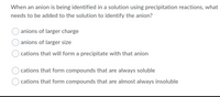 When an anion is being identified in a solution using precipitation reactions, what
needs to be added to the solution to identify the anion?
anions of larger charge
anions of larger size
cations that will form a precipitate with that anion
cations that form compounds that are always soluble
cations that form compounds that are almost always insoluble
