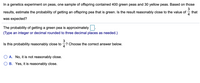 In a genetics experiment on peas, one sample of offspring contained 400 green peas and 30 yellow peas. Based on those
3
results, estimate the probability of getting an offspring pea that is green. Is the result reasonably close to the value of
that
was expected?
The probability of getting a green pea is approximately.
(Type an integer or decimal rounded to three decimal places as needed.)
Is this probability reasonably close to
? Choose the correct answer below.
O A. No, it is not reasonably close.
B. Yes, it is reasonably close.
