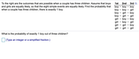 3rd D
To the right are the outcomes that are possible when a couple has three children. Assume that boys
and girls are equally likely, so that the eight simple events are equally likely. Find the probability that
when a couple has three children, there is exactly 1 boy.
1st
2nd
boy
boy - boy - girl
boy - girl - boy
boy - girl - girl
girl
boy - boy
- boy - boy
girl - boy - girl
girl - girl - boy
girl
girl - girl
What is the probability of exactly 1 boy out of three children?
(Type an integer or a simplified fraction.)
