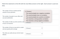 Match the statement on the left with the most likely answer on the right. Each answer is used one
time.
The number of hours worked and the
V [ Choose ]
amount of your paycheck.
This would probably be a negative correlation.
This would probably have no correlation.
The number of people in your office and
This would probably be a positive correlation.
your job satisfaction.
This would be a strong positive correlation.
This would be a strong negative correlation.
The number of miles you drive and the cost
[ Choose ]
of your car insurance
The number of hours at your job in a week
[ Choose ]
and your grade point average.
The miles you walk and your risk for heart
[ Choose ]
disease.
