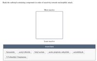 Rank the carbonyl-containing compounds in order of reactivity towards nucleophilic attack.
Most reactive
Least reactive
Answer Bank
benzamide
acetyl chloride
butyl acetate
acetic propionic anhydride
acetaldehyde
5,5-dimethyl-3-heptanone
