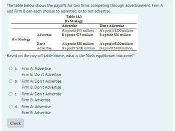 The table below shows the payoffs for two firms competing through advertisement. Firm A
and Firm B can each choose to advertise, or to not advertise.
Advertise
A's Strategy
Don't
Advertise
Table 14.3
B's Strategy
Advertise
A's profit $75 million
B's profit $75 million
A's profit $50 million
B's profit $200 million
Don't Advertise
A's profit $200 million
B's profit $50 million
A's profit $100 million
B's profit $100 million
Based on the pay-off table above, what is the Nash equilibrium outcome?
O a. Firm A: Advertise
Firm B: Don't Advertise
O b. Firm A: Don't Advertise
Firm B: Don't Advertise
C.
Firm A: Don't Advertise
Firm B: Advertise
Od. Firm A: Advertise
Check
Firm B: Advertise