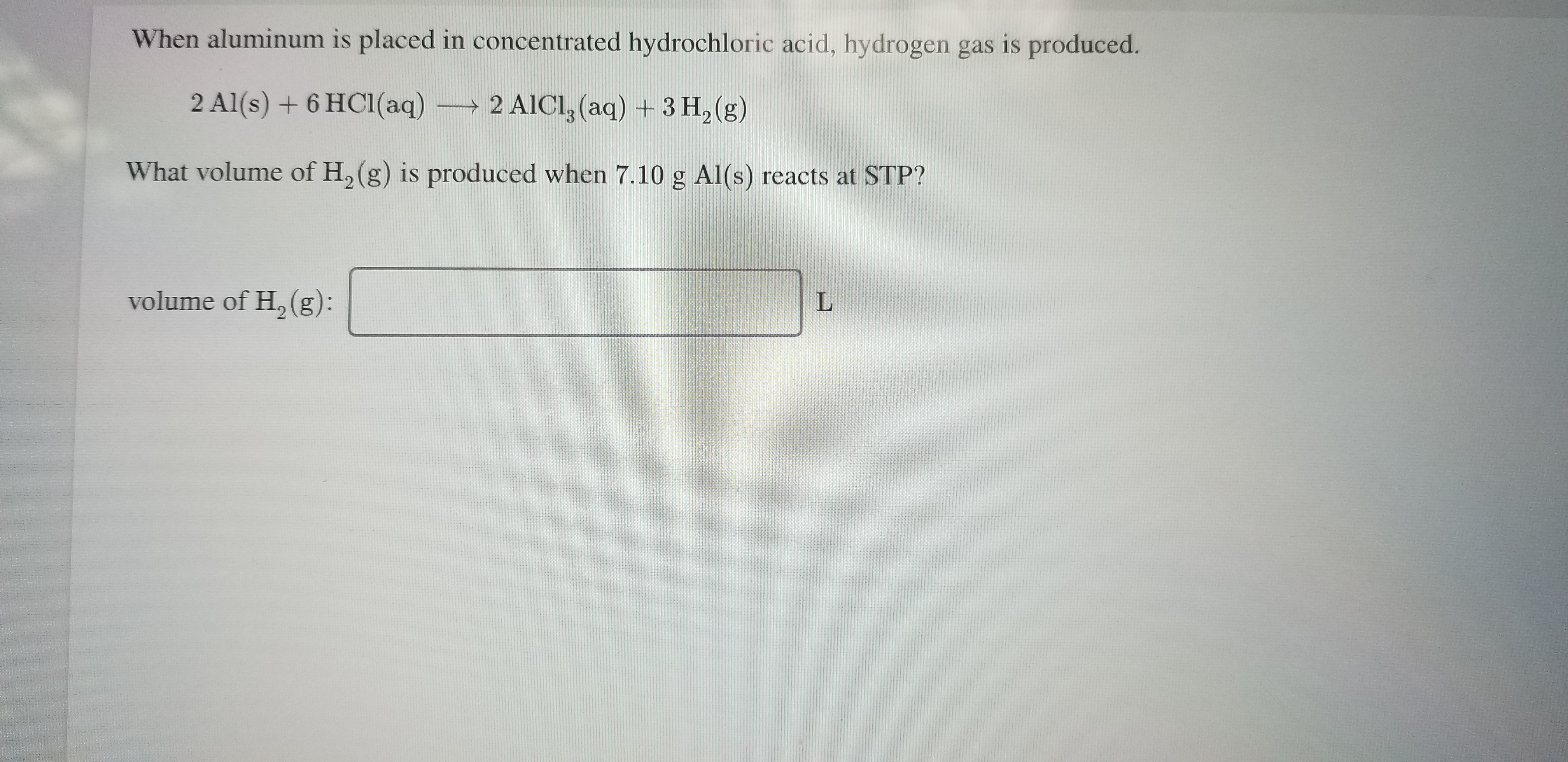 When aluminum is placed in concentrated hydrochloric acid, hydrogen gas is produced.
2 Al(s) + 6 HC1(aq)
2 AICI, (aq) + 3 H, (g)
What volume of H, (g) is produced when 7.10 g Al(s) reacts at STP?
volume of H, (g):
