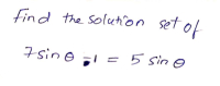 **Title: Solving Trigonometric Equations**

**Introduction:**

In this segment, we explore solving the given trigonometric equation.

**Problem Statement:**
Find the solution set of
\[7 \sin(\theta) = 5 \sin(\theta)\]

**Solution Process:**

To find the solution set, follow these steps:

1. **Subtract \(5 \sin(\theta)\) from both sides:**

\[
7 \sin(\theta) - 5 \sin(\theta) = 0
\]

2. **Combine like terms:**

\[
2 \sin(\theta) = 0
\]

3. **Divide by 2:**

\[
\sin(\theta) = 0
\]

The solutions to \(\sin(\theta) = 0\) are the angles where the sine function equals zero. These angles occur at:

\[ 
\theta = n\pi  \quad \text{for integer } n 
\]

**Conclusion:**

The solution set for the given trigonometric equation \(7 \sin(\theta) = 5 \sin(\theta)\) is:

\[
\boxed{\theta = n\pi \text{ for integer } n}
\]

Understanding how to manipulate and solve basic trigonometric equations is essential in mathematics and can be applied to various fields including physics, engineering, and computer science.