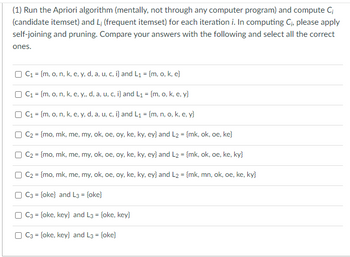 (1) Run the Apriori algorithm (mentally, not through any computer program) and compute Ci
(candidate itemset) and L; (frequent itemset) for each iteration i. In computing C₁, please apply
self-joining and pruning. Compare your answers with the following and select all the correct
ones.
C₁ = {m, o, n, k, e, y, d, a, u, c, i} and L₁ = {m, o, k, e}
C₁ = {m, o, n, k, e, y,, d, a, u, c, i} and L₁ = {m, o, k, e, y}
C₁ = {m, o, n, k, e, y, d, a, u, c, i} and L₁ = {m, n, o, k, e, y}
C2 = {mo, mk, me, my, ok, oe, oy, ke, ky, ey} and L2 = {mk, ok, oe, ke}
C₂ = {mo, mk, me, my, ok, oe, oy, ke, ky, ey} and L2 = {mk, ok, oe, ke, ky}
C₂ = {mo, mk, me, my, ok, oe, oy, ke, ky, ey} and L2 = {mk, mn, ok, oe, ke, ky}
C3 = {oke} and L3 = {oke}
C3 = {oke, key} and L3 = {oke, key}
C3 = {oke, key} and L3 = {oke}