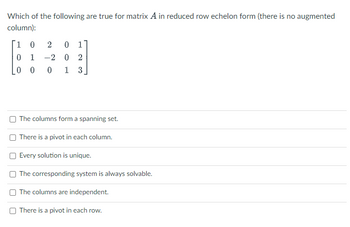 Which of the following are true for matrix A in reduced row echelon form (there is no augmented
column):
1
0 2 01
0 1 -2 0 2
0 0 0 1 3
The columns form a spanning set.
There is a pivot in each column.
Every solution is unique.
The corresponding system is always solvable.
The columns are independent.
There is a pivot in each row.