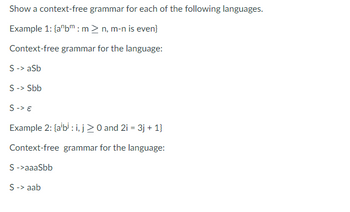 Show a context-free grammar for each of the following languages.
Example 1: {a bm: m > n, m-n is even}
Context-free grammar for the language:
S -> aSb
S -> Sbb
S-> €
Example 2: {albi: i, j ≥ 0 and 2i = 3j + 1}
Context-free grammar for the language:
S->aaaSbb
S -> aab