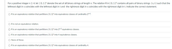 For a positive integer n>4, let {0, 1}" denote the set of all binary strings of length n. The relation R in {0, 1}" contains all pairs of binary strings (s, t) such that the
leftmost digit in s coincides with the leftmost digit in t and the rightmost digit in s coincides with the rightmost digit in t. Indicate the correct statement.
OR is an equivalence relation that partitions {0, 1}" into equivalence classes of cardinality 2n-4.
OR is not an equivalence relation.
O R is an equivalence relation that partitions {0, 1}" into 2-2 equivalence classes.
O R is an equivalence relation that partitions {0, 1}" into 4 equivalence classes.
O None of these.
O R is an equivalence relation that partitions {0, 1}" into equivalence classes of cardinality 4.