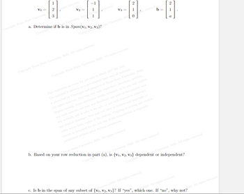 1
V₁ = 2
-
Copyright Texas State University, 2
3
rights reserved.
V₂ =
University, 2023
1
1
V3 =
Copyright Texas State University, 2023. All rights reserved.
2
[1]
a. Determine if b is in Span(V1, V2, V3)2State University, 202
Copyright
Copyright
0
Copyright Texas State University, 2023. All rights reserved.
b=
ts reserved.
This represents an exam for use only in Math 3377.301 S23.
The material is written on a per-student basis and all material
is protected by Copyright and property of Texas State University, 2023.
All rights reserved. You may not copy, reproduce, distribute, publish,
display, modify, create derivative works, transmit, or in any way exploit
any such content, nor may you distribute any part of the content over
of the examination is expressly
any network, sell or offer it for sale, or use such content to construct
any kind of database. You may not alter or remove any copyright or
other notice from copies of the content. Copying or storing any content
except as provided for the sole use
prohibited without prior written permission.
2
1
e University, 2023. All rights reserved.
b. Based on your row reduction in part (a), is {V₁, V2, V3} dependent or independent?
Texas State University, 2023. All rights reserved.
University, 2023. All rights reserved.
Copyrigh
Copyright
c. Is b in the span of any subset of {V₁, V2, V3}? If "yes", which one. If "no", why not?
iversity, 2023. All rights reserved.
2023. All rights reserved.
2023. All rights reserved.