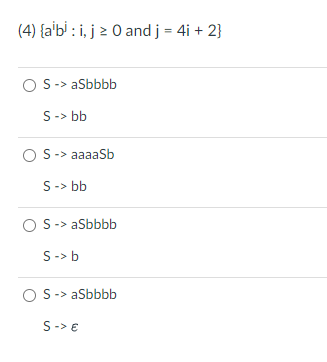 The image contains a question related to formal languages, specifically about generating strings with a given pattern. It presents a multiple-choice question and several grammar production rules for each option. Here is the detailed transcription:

---

**Question:**

(4) \(\{ a^i b^j : i, j \geq 0 \text{ and } j = 4i + 2 \}\)

What grammar generates the language described by the condition \(j = 4i + 2\)?

**Options:**

1. 
   - \( S \to aSbbbb \)
   - \( S \to bb \)

2. 
   - \( S \to aaaaSb \)
   - \( S \to bb \)

3. 
   - \( S \to aSbbbb \)
   - \( S \to b \)

4. 
   - \( S \to aSbbbb \)
   - \( S \to \varepsilon \)

---

**Explanation:**

This question requires identifying the correct set of production rules that generate strings of the form \( a^i b^j \) where \( j = 4i + 2 \). 

- Each option lists productions for the non-terminal \( S \).
- The goal is to derive a pattern where the number of \( b \)'s is exactly four times the number of \( a \)'s plus two.

The correct answer should ensure that starting from \( S \), any string produced should conform to the given relationship between \( i \) and \( j \).