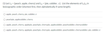 (1) Let L₁ = {peach, apple, cherry} and L₂ = {pie, cobbler, ε}. List the elements of L₁L2 in
lexicographic order (shortest first, then alphabetically if same length).
apple, peach, cherry, pie, cobbler, €
peachpie, applecobbler, cherry
O apple, peach, cherry, applepie, peachpie, cherrypie, applecobbler, peachcobbler, cherrycobbler
apple, peach, cherry, applepie, peachpie, cherrypie, applecobbler, peachcobbler, cherrycobbler, pie, cobbler, €