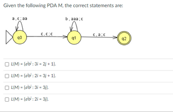 Given the following PDA M, the correct statements are:
a, €; aa
q0
ε,είε
L(M)= {a'b: 3i2j+ 1}.
L(M)= {abi: 2i = 3j + 1}.
OL(M)= {alb: 3i = 3j}.
OL(M)= {albi: 2i = 3j}.
b, aaa; e
q1
E, a; E
q2